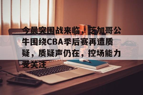 今晨突围战来临，芝加哥公牛围绕CBA季后赛再遭质疑，质疑声仍在，控场能力受关注