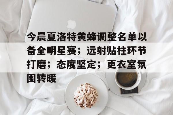 今晨夏洛特黄蜂调整名单以备全明星赛；远射贴柱环节打磨；态度坚定；更衣室氛围转暖